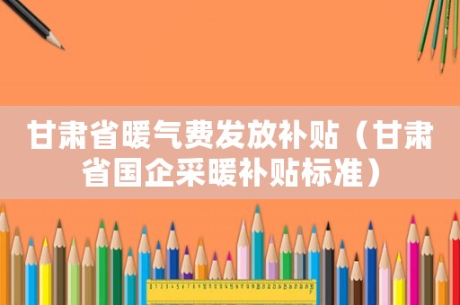 甘肅省暖氣費發(fā)放補貼（甘肅省國企采暖補貼標準）