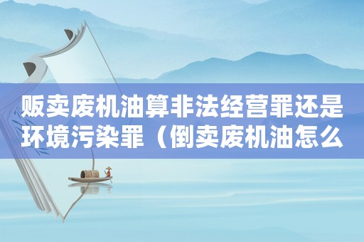 販賣廢機油算非法經(jīng)營罪還是環(huán)境污染罪（倒賣廢機油怎么定罪）