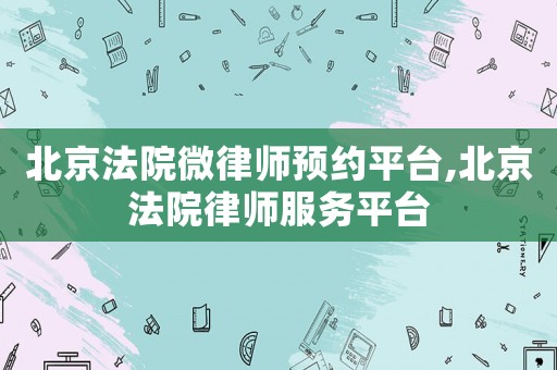 北京法院微律師預約平臺,北京法院律師服務(wù)平臺