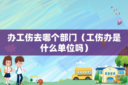 辦工傷去哪個部門（工傷辦是什么單位嗎）