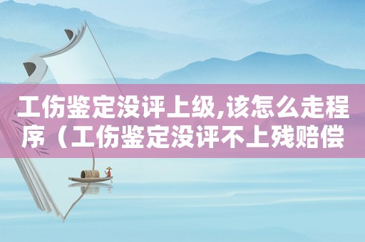 工傷鑒定沒(méi)評(píng)上級(jí),該怎么走程序（工傷鑒定沒(méi)評(píng)不上殘賠償怎么辦）
