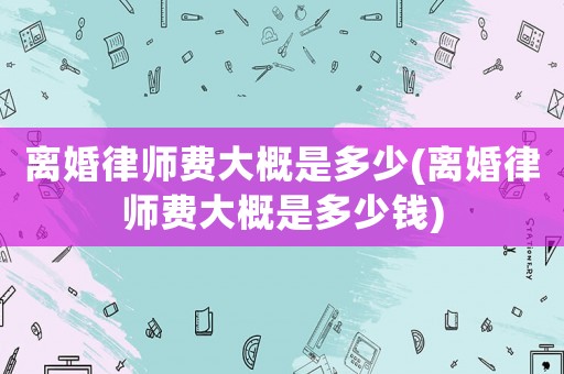 離婚律師費(fèi)大概是多少(離婚律師費(fèi)大概是多少錢)