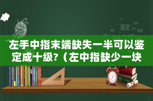 左手中指末端缺失一半可以鑒定成十級?（左中指缺少一塊肉工傷鑒定）