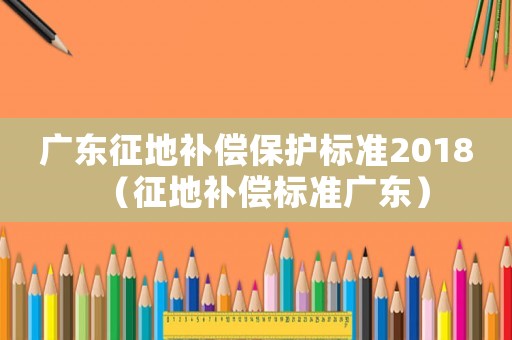 廣東征地補償保護標準2018（征地補償標準廣東）