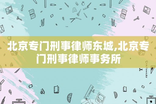 北京專門刑事律師東城,北京專門刑事律師事務(wù)所