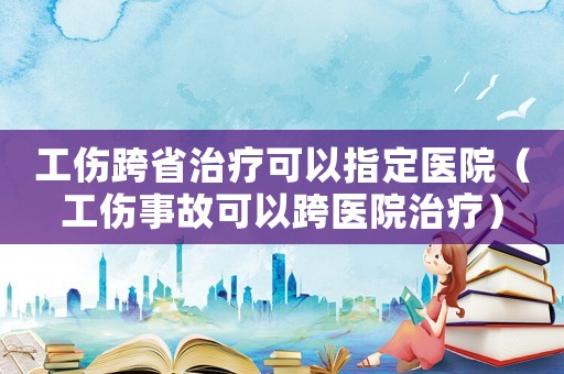 工傷跨省治療可以指定醫(yī)院（工傷事故可以跨醫(yī)院治療）