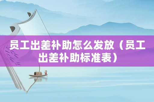 員工出差補助怎么發(fā)放（員工出差補助標準表）
