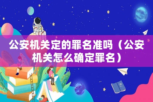 公安機(jī)關(guān)定的罪名準(zhǔn)嗎（公安機(jī)關(guān)怎么確定罪名）