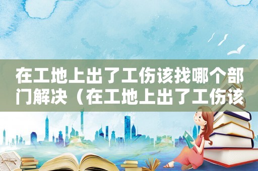 在工地上出了工傷該找哪個(gè)部門(mén)解決（在工地上出了工傷該找哪個(gè)部門(mén)）