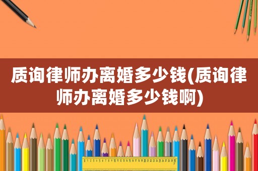 質(zhì)詢律師辦離婚多少錢(質(zhì)詢律師辦離婚多少錢啊)