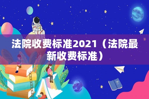 法院收費(fèi)標(biāo)準(zhǔn)2021（法院最新收費(fèi)標(biāo)準(zhǔn)）