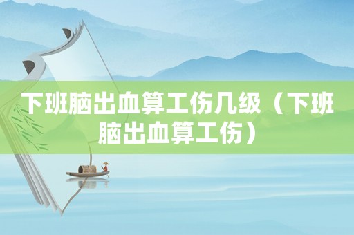 下班腦出血算工傷幾級（下班腦出血算工傷）
