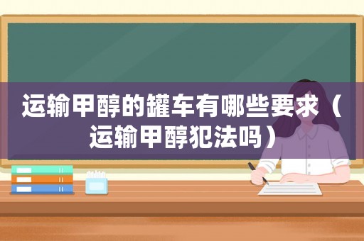 運(yùn)輸甲醇的罐車有哪些要求（運(yùn)輸甲醇犯法嗎）