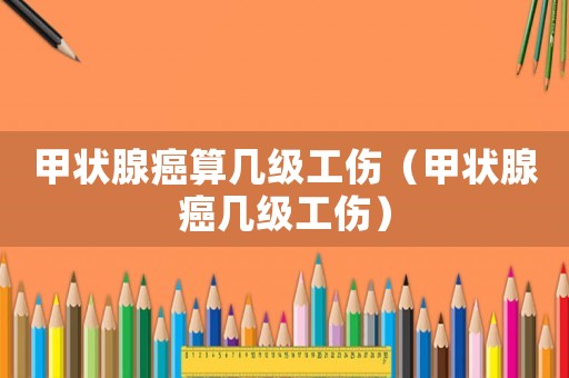 甲狀腺癌算幾級(jí)工傷（甲狀腺癌幾級(jí)工傷）