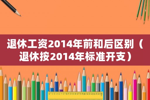 退休工資2014年前和后區(qū)別（退休按2014年標(biāo)準(zhǔn)開支）