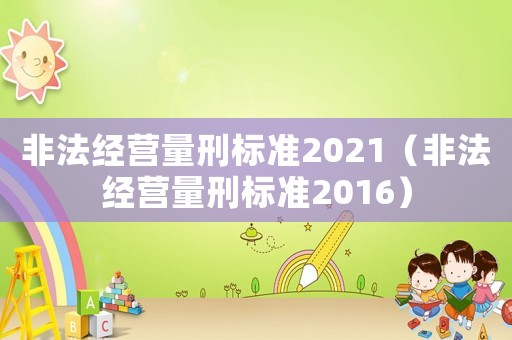 非法經(jīng)營(yíng)量刑標(biāo)準(zhǔn)2021（非法經(jīng)營(yíng)量刑標(biāo)準(zhǔn)2016）