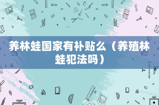 養(yǎng)林蛙國家有補(bǔ)貼么（養(yǎng)殖林蛙犯法嗎）