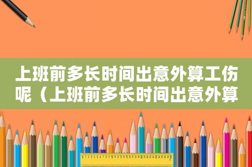 上班前多長(zhǎng)時(shí)間出意外算工傷呢（上班前多長(zhǎng)時(shí)間出意外算工傷）