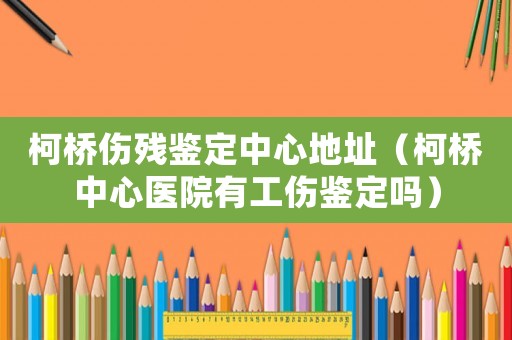 柯橋傷殘鑒定中心地址（柯橋中心醫(yī)院有工傷鑒定嗎）