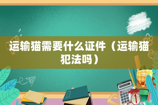 運(yùn)輸貓需要什么證件（運(yùn)輸貓犯法嗎）