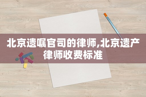 北京遺囑官司的律師,北京遺產(chǎn)律師收費標(biāo)準(zhǔn)