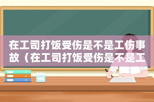 在工司打飯受傷是不是工傷事故（在工司打飯受傷是不是工傷）