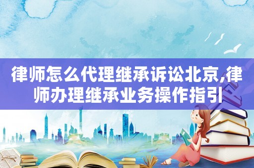 律師怎么代理繼承訴訟北京,律師辦理繼承業(yè)務(wù)操作指引