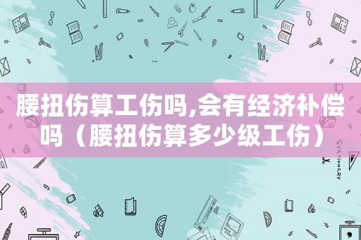 腰扭傷算工傷嗎,會有經(jīng)濟補償嗎（腰扭傷算多少級工傷）