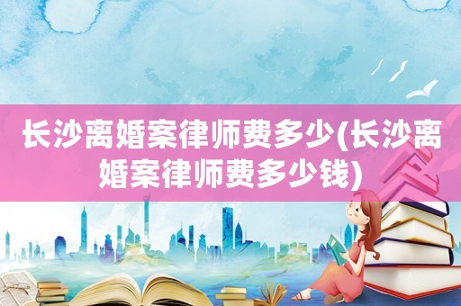 長沙離婚案律師費多少(長沙離婚案律師費多少錢)