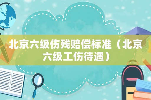北京六級傷殘賠償標準（北京六級工傷待遇）