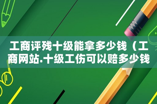 工商評(píng)殘十級(jí)能拿多少錢（工商網(wǎng)站.十級(jí)工傷可以賠多少錢）