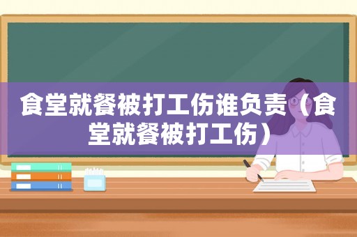 食堂就餐被打工傷誰負(fù)責(zé)（食堂就餐被打工傷）
