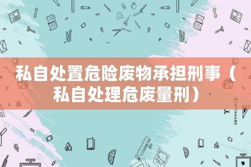 私自處置危險廢物承擔(dān)刑事（私自處理危廢量刑）