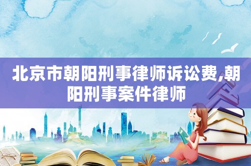 北京市朝陽(yáng)刑事律師訴訟費(fèi),朝陽(yáng)刑事案件律師