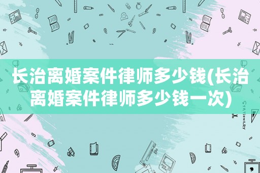 長治離婚案件律師多少錢(長治離婚案件律師多少錢一次)
