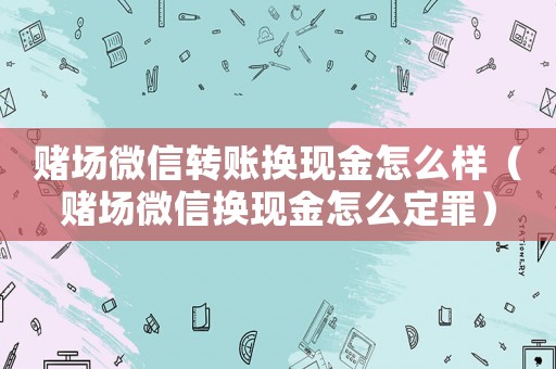 賭場(chǎng)微信轉(zhuǎn)賬換現(xiàn)金怎么樣（賭場(chǎng)微信換現(xiàn)金怎么定罪）
