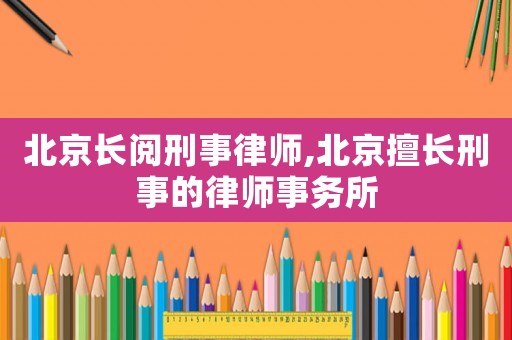 北京長(zhǎng)閱刑事律師,北京擅長(zhǎng)刑事的律師事務(wù)所