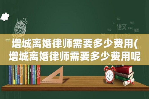 增城離婚律師需要多少費(fèi)用(增城離婚律師需要多少費(fèi)用呢)