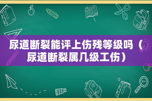 尿道斷裂能評(píng)上傷殘等級(jí)嗎（尿道斷裂屬幾級(jí)工傷）