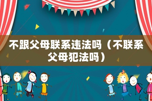 不跟父母聯(lián)系違法嗎（不聯(lián)系父母犯法嗎）