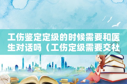 工傷鑒定定級的時候需要和醫(yī)生對話嗎（工傷定級需要交社保嗎）