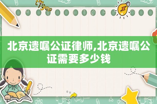 北京遺囑公證律師,北京遺囑公證需要多少錢