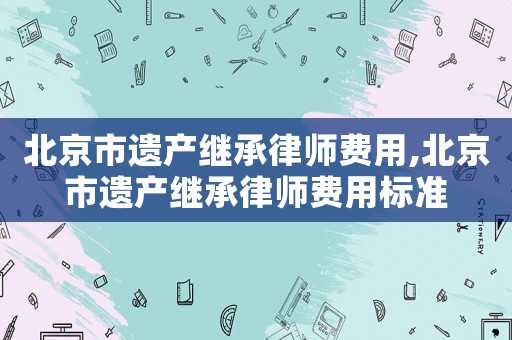 北京市遺產(chǎn)繼承律師費用,北京市遺產(chǎn)繼承律師費用標準