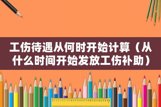 工傷待遇從何時開始計(jì)算（從什么時間開始發(fā)放工傷補(bǔ)助）