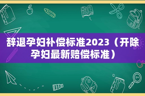 辭退孕婦補(bǔ)償標(biāo)準(zhǔn)2023（開除孕婦最新賠償標(biāo)準(zhǔn)）