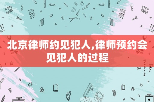 北京律師約見犯人,律師預(yù)約會見犯人的過程