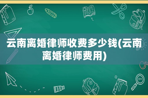 云南離婚律師收費(fèi)多少錢(云南離婚律師費(fèi)用)