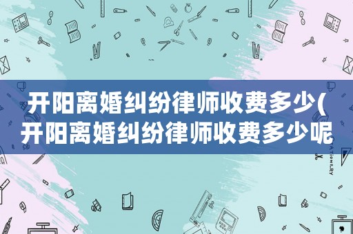 開陽離婚糾紛律師收費(fèi)多少(開陽離婚糾紛律師收費(fèi)多少呢)