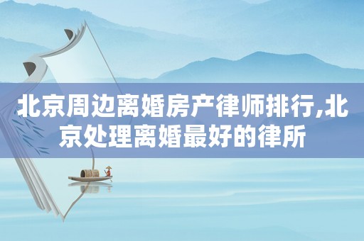 北京周邊離婚房產(chǎn)律師排行,北京處理離婚最好的律所