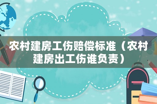 農(nóng)村建房工傷賠償標準（農(nóng)村建房出工傷誰負責(zé)）